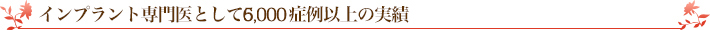 インプラント専門医として約6,000症例の実績