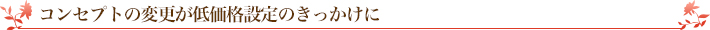 コンセプトの変更が低価格設定のきっかけに