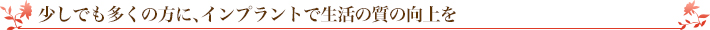 少しでも多くの方に、インプラントで生活の質の向上を