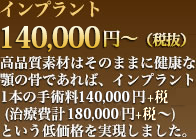 インプラント140,000円～（税抜）高品質素材はそのままに健康な顎の骨であれば、インプラント1本の手術料￥110,000円+税（治療費計150,000円+税～）という低価格を実現しました。