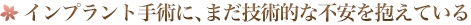 インプラント手術に、まだ技術的な不安を抱えている