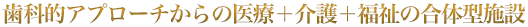 歯科的アプローチからの医療＋介護＋福祉の合体型施設